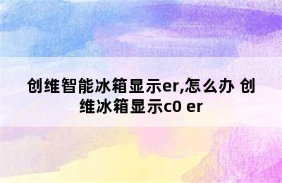 创维智能冰箱显示er,怎么办 创维冰箱显示c0 er